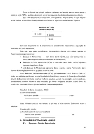 Como na fórmula não há mais nenhuma conta para ser lançada, vamos, agora, apurar o
saldo da conta RCM, o qual deverá coincidir com o valor apurado através dos cálculos extracontábeis.
                Se o saldo da conta RCM dor devedor, corresponderá a Prejuízo Bruto, ou seja, Prejuízo
sobre Vendas; se for credor, corresponderá a Lucro Bruto, ou seja, Lucro sobre Vendas. Vejamos:



                                             Resultado da Conta
                                              Mercadorias (RCM)

                                      13.000
                                                             23.000

                                                                10.000



            Com este lançamento n.º 5, encerramos os procedimentos necessários à apuração do
Resultado da Conta Mercadorias.
            Note que, após esse procedimento, permaneceram abertos, com saldos, apenas os
Razonetes das seguintes contas:
            •   Estoque de Mercadorias               — com débito de R$ 12.000, cujo valor corresponde ao
                Estoque Final de mercadorias existente em 31 de dezembro;
            •   Resultado da Conta Mercadorias (RCM) — com saldo credor de R$ 10.000, cujo valor
                corresponde ao Lucro Bruto.
             A conta Estoque de Mercadorias representa Bens; portanto, é conta Patrimonial e deve
constar do Balanço Patrimonial no grupo do Ativo Circulante.
            Conta Resultado da Conta Resultado (RCM), que representa o Lucro Bruto do Exercício,
terá o seu saldo transferido para a conta Resultado do Exercício no momento da Apuração do Resultado
Líquido do Exercício. Entretanto, para fixar melhor o resultado apurado nas operações com mercadorias,
didaticamente podemos transferi-lo para uma conta que reflita o respectivo resultado. Assim, como no
nosso caso o resultado foi lucro, podemos efetuar o seguinte lançamento:


            Resultado da Conta Mercadorias (RCM)
            a Lucro sobre Vendas
                  Lucro bruto apurado ................................................................. 10.000
                   —————————                     —————————


            Caso houvesse prejuízo nas vendas, o que não é muito comum, poderíamos fazer o
seguinte:
            Prejuízo sobre Vendas
            a Resultado da Conta Mercadorias (RCM)
                  Prejuízo bruto apurado .................................................................   R$
                   —————————                     —————————
            2. RESULTADO OPERACIONAL LÍQUIDO
                2.1.      Despesas e Receitas Operacionais

                                                                                                                  84
 