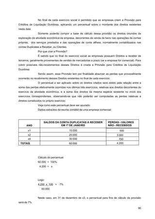 No final de cada exercício social é permitido que as empresas criem a Provisão para
Créditos de Liquidação Duvidosa, aplicando um percentual sobre o montante dos direitos existentes
nesta data.
                 Somente poderão compor a base de cálculo dessa provisão os direitos oriundos da
exploração da atividade econômica da empresa, decorrentes da venda de bens nas operações de contas
próprias, dos serviços prestados e das operações de conta allheia, normalmente contabilizados nas
contas Duplicatas a Receber, ou Clientes.
                 Por que criar a Provisão?
                 É sabido que no final do exercício social as empresas possuem Direitos a receber de
terceiros, geralmente provenientes de vendas de mercadorias a prazo (se a empresa for comercial). Para
cobrir possíveis não-recebimentos desses Direitos é criada a Provisão para Créditos de Liquidação
Duvidosa.
                 Sendo assim, essa Provisão tem por finalidade absorver as perdas que provavelmente
ocorrerão no recebimento desses Direitos existentes no final de cada exercício.
                 O percentual a ser aplicado sobre os direitos citados será obtido pela relação entre a
soma das perdas efetivamente ocorridas nos últimos três exercícios, relativas aos direitos decorrentes do
exercício da atividade econômica, e a soma dos direitos da mesma espécie existente no início dos
exercícios correspondentes, observando-se que não poderão ser computadas as perdas relativas a
direitos constituídos no próprio exercício.
                 Veja como este percentual deve ser apurado:
                 Dados extraídos da escrita contábil de uma empresa comercial:



                      SALDOS DA CONTA DUPLICATAS A RECEBER                   PERDAS - VALORES
       ANO                       EM 1º DE JANEIRO                            NÃO - RECEBIDOS
        x1                                    10.000                                  500
        x2                                    20.000                                3.000
        x4                                    30.000                                  700
 TOTAIS                                       60.000                                4.200




                 Cálculo do percentual:
                 60.000 = 100%
                   4.200 = x




                 Logo:
                 4.200 x 100 =       7%
                    60.000


                 Neste caso, em 31 de dezembro de x3, o percentual para fins de cálculo da provisão
será de 7%.

                                                                                                      90
 