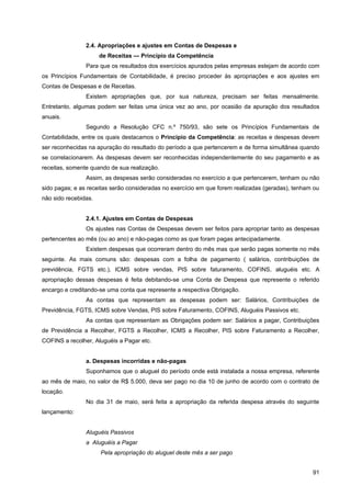 2.4. Apropriações e ajustes em Contas de Despesas e
                      de Receitas — Princípio da Competência
                Para que os resultados dos exercícios apurados pelas empresas estejam de acordo com
os Princípios Fundamentais de Contabilidade, é preciso proceder às apropriações e aos ajustes em
Contas de Despesas e de Receitas.
                Existem apropriações que, por sua natureza, precisam ser feitas mensalmente.
Entretanto, algumas podem ser feitas uma única vez ao ano, por ocasião da apuração dos resultados
anuais.
                Segundo a Resolução CFC n.º 750/93, são sete os Princípios Fundamentais de
Contabilidade, entre os quais destacamos o Princípio da Competência: as receitas e despesas devem
ser reconhecidas na apuração do resultado do período a que pertencerem e de forma simultânea quando
se correlacionarem. As despesas devem ser reconhecidas independentemente do seu pagamento e as
receitas, somente quando de sua realização.
                Assim, as despesas serão consideradas no exercício a que pertencerem, tenham ou não
sido pagas; e as receitas serão consideradas no exercício em que forem realizadas (geradas), tenham ou
não sido recebidas.


                2.4.1. Ajustes em Contas de Despesas
                Os ajustes nas Contas de Despesas devem ser feitos para apropriar tanto as despesas
pertencentes ao mês (ou ao ano) e não-pagas como as que foram pagas antecipadamente.
                Existem despesas que ocorreram dentro do mês mas que serão pagas somente no mês
seguinte. As mais comuns são: despesas com a folha de pagamento ( salários, contribuições de
previdência, FGTS etc.), ICMS sobre vendas, PIS sobre faturamento, COFINS, aluguéis etc. A
apropriação dessas despesas é feita debitando-se uma Conta de Despesa que represente o referido
encargo e creditando-se uma conta que represente a respectiva Obrigação.
                As contas que representam as despesas podem ser: Salários, Contribuições de
Previdência, FGTS, ICMS sobre Vendas, PIS sobre Faturamento, COFINS, Aluguéis Passivos etc.
                As contas que representam as Obrigações podem ser: Salários a pagar, Contribuições
de Previdência a Recolher, FGTS a Recolher, ICMS a Recolher, PIS sobre Faturamento a Recolher,
COFINS a recolher, Aluguéis a Pagar etc.


                a. Despesas incorridas e não-pagas
                Suponhamos que o aluguel do período onde está instalada a nossa empresa, referente
ao mês de maio, no valor de R$ 5.000, deva ser pago no dia 10 de junho de acordo com o contrato de
locação.
                No dia 31 de maio, será feita a apropriação da referida despesa através do seguinte
lançamento:


                Aluguéis Passivos
                a Aluguéis a Pagar
                      Pela apropriação do aluguel deste mês a ser pago


                                                                                                   91
 