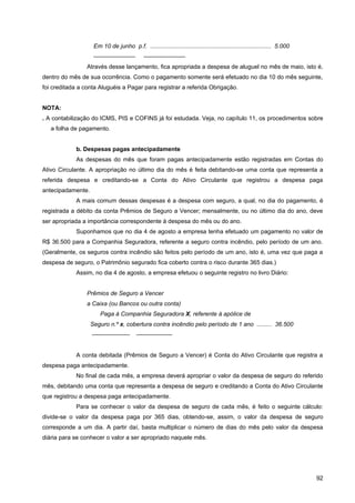 Em 10 de junho p.f. ......................................................................... 5.000
                    ———————                  ———————
                 Através desse lançamento, fica apropriada a despesa de aluguel no mês de maio, isto é,
dentro do mês de sua ocorrência. Como o pagamento somente será efetuado no dia 10 do mês seguinte,
foi creditada a conta Aluguéis a Pagar para registrar a referida Obrigação.


NOTA:
. A contabilização do ICMS, PIS e COFINS já foi estudada. Veja, no capítulo 11, os procedimentos sobre
   a folha de pagamento.


            b. Despesas pagas antecipadamente
            As despesas do mês que foram pagas antecipadamente estão registradas em Contas do
Ativo Circulante. A apropriação no último dia do mês é feita debitando-se uma conta que representa a
referida despesa e creditando-se a Conta do Ativo Circulante que registrou a despesa paga
antecipadamente.
            A mais comum dessas despesas é a despesa com seguro, a qual, no dia do pagamento, é
registrada a débito da conta Prêmios de Seguro a Vencer; mensalmente, ou no último dia do ano, deve
ser apropriada a importância correspondente à despesa do mês ou do ano.
            Suponhamos que no dia 4 de agosto a empresa tenha efetuado um pagamento no valor de
R$ 36.500 para a Companhia Seguradora, referente a seguro contra incêndio, pelo período de um ano.
(Geralmente, os seguros contra incêndio são feitos pelo período de um ano, isto é, uma vez que paga a
despesa de seguro, o Patrimônio segurado fica coberto contra o risco durante 365 dias.)
            Assim, no dia 4 de agosto, a empresa efetuou o seguinte registro no livro Diário:


                 Prêmios de Seguro a Vencer
                 a Caixa (ou Bancos ou outra conta)
                       Paga à Companhia Seguradora X, referente à apólice de
                   Seguro n.º x, cobertura contra incêndio pelo período de 1 ano ......... 36.500
                   ——————-               ——————


            A conta debitada (Prêmios de Seguro a Vencer) é Conta do Ativo Circulante que registra a
despesa paga antecipadamente.
            No final de cada mês, a empresa deverá apropriar o valor da despesa de seguro do referido
mês, debitando uma conta que representa a despesa de seguro e creditando a Conta do Ativo Circulante
que registrou a despesa paga antecipadamente.
            Para se conhecer o valor da despesa de seguro de cada mês, é feito o seguinte cálculo:
divide-se o valor da despesa paga por 365 dias, obtendo-se, assim, o valor da despesa de seguro
corresponde a um dia. A partir daí, basta multiplicar o número de dias do mês pelo valor da despesa
diária para se conhecer o valor a ser apropriado naquele mês.




                                                                                                                          92
 