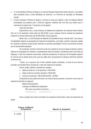 •    A conta debitada (Prêmios de Seguro) é conta de Despesa Operacional deste exercício, cujo salário
    será transferido para a conta Resultado do Exercício, no momento da apuração do Resultado
    Líquido.
•   A conta creditada ( Prêmios de Seguro a Vencer) é conta que registra o valor da despesa diferida
    (antecipada) que passará para o exercício seguinte, referente aos 215 dias que restam para o
    vencimento do seguro (de 1º de janeiro a 3 de agosto).
               Veja outro exemplo:
               Suponhamos que a conta Estoque de Material de Expediente da empresa Moura Ribeiro
S/A, em 31 de dezembro, tenha saldo de R$ 45.000 e que o estoque final de material de expediente
existente na mesma data tenha sido de R$ 20.000. Vamos ajustá-la.
               Neste caso, a conta Estoque de Material de Expediente serviu durante todo o ano para a
Contabilidade registrar as aquisições de materiais de expediente, como lápis, canetas, impressos, papéis
etc. Quando a empresa compra esses materiais em grandes quantidades, torna-se conveniente controlá-
los em permanentes estoques.
               Se a empresa, durante o exercício social, por ocasião do consumo desses materiais, adota o
sistema de requisições de materiais e imediatamente baixa do estoque, transferindo para uma Conta de
Despesa, o valor dos materiais consumidos, conforme procedemos no exercício de monografia (capítulo
6), não há que se ajustar essa conta, pois seu saldo deve corresponder ao estoque realmente existente
no final do ano.
                   Porém, se o consumo não é feito mediante baixas constantes, no final do ano deve-se
proceder ao inventário físico, levando-se o valor dos materiais em estoque.
               Vamos, então, resolver o exemplo em questão:
               •     Saldo da conta em 31 de dezembro = R$ 45.000.
               •     Saldo conforme inventário realizado = R$ 20.000.
               •     Consumo do período = R$ 25.000 (45.000 – 20.000).
               O lançamento para ajustar tal conta e ao mesmo tempo apropriar o consumo como custo ou
despesa do período é o seguinte:
                     Material de Expediente
                     a Estoque de Material de Expediente
                         Pelo valor consumido no exercício ................................................ 25.000
                         ———————                 ———————--


               Veja a posição das contas envolvidas nos respectivos Razonetes, antes do lançamento de
ajuste:




           Estoque de Material
              de Expediente                                              Material de Expediente


     B 45.000




                                                                                                                     94
 