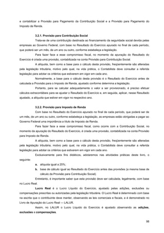 e contabilizar a Provisão para Pagamento da Contribuição Social e a Provisão para Pagamento do
Imposto de Renda.


            3.2.1. Provisão para Contribuição Social
            Trata-se de uma contribuição destinada ao financiamento da seguridade social devida pelas
empresas ao Governo Federal, com base no Resultado do Exercício apurado no final de cada período,
que poderá ser um mês, de um ano ou outro, conforme estabeleça a legislação.
            Para fazer face a esse compromisso fiscal, no momento da apuração do Resultado do
Exercício é criada uma provisão, contabilizada na conta Provisão para Contribuição Social.
            A alíquota, bem como a base para o cálculo desta provisão, freqüentemente são alteradas
pela legislação tributária, motivo pelo qual, na vida prática, o Contabilista deve consultar a referida
legislação para adotar os critérios que estiverem em vigor em cada ano.
            Normalmente, a base para o cálculo desta provisão é o Resultado do Exercício antes de
calculada a Provisão para o Imposto de Renda, ajustado conforme determina a legislação.
            Portanto, para se calcular adequadamente o valor a ser provisionado, é preciso efetuar
cálculos extracontábeis para se ajustar o Resultado do Exercício e, em seguida, aplicar, nesse Resultado
ajustado, a alíquota que estiver em vigor no respectivo ano.


            3.2.2. Provisão para Imposto de Renda
            Com base no Resultado do Exercício apurado no final de cada período, que poderá ser de
um mês, de um ano ou outro, conforme estabeleça a legislação, as empresas estão obrigadas a pagar ao
Governo Federal uma importância a título de Imposto de Renda.
            Para fazer face a esse compromisso fiscal, como ocorre com a Contribuição Social, no
momento da apuração do Resultado do Exercício, é criada uma provisão, contabilizada na conta Provisão
para Imposto de Renda.
            A alíquota, bem como a base para o cálculo desta provisão, freqüentemente são alteradas
pela legislação tributária, motivo pelo qual, na vida prática, o Contabilista deve consultar a referida
legislação para adotar os critérios que estiverem em vigor em cada ano.
            Exclusivamente para fins didáticos, adotaremos nas atividades práticas deste livro, o
seguinte:
            a. alíquota igual a 25%;
            b. base de cálculo igual ao Resultado do Exercício antes das provisões (a mesma base de
                 cálculo da Provisão para Contribuição Social).
            Entretanto, é importante saber que esta provisão deve ser calculada, legalmente, com base
no Lucro Real.
            Lucro Real é o Lucro Líquido do Exercício, ajustado pelas adições, exclusões ou
compensações prescritas ou autorizadas pela legislação tributária. O Lucro Real é determinado com base
na escrita que o contribuinte deve manter, observando as leis comerciais e fiscais, e é demonstrado no
Livro de Apuração do Lucro Real — LALUR.
            Assim, no LALUR o Lucro Líquido do Exercício é ajustado observando as adições,
exclusões e compensações.


                                                                                                     98
 