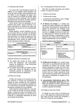 3.7 Natureza das Contas                                            3.8.1 Composição do Plano de Contas
                                                                     São três as partes principais que podem
   As contas são movimentadas através de
                                                                   compor um plano de contas:
débitos ou de créditos nelas lançados. Do
ponto de vista contábil, não entendemos que
                                                                   o    O Elenco de Contas
um débito é uma obrigação de pagar; nem
que um crédito é um direito de receber. Mais                       o    O Manual de Contas
a frente em nosso conteúdo, tais conceitos
                                                                   o    Lançamentos Explicativos para o Regis-
aparentemente contrários tomarão significa-
                                                                        tro de Operações Especiais
do prático do ponto de vista contábil.
   Como forma inicial de exposição do me-
                                                                   ► O Elenco de Contas é a relação das
canismo das contas, vamos conhecer a na-
                                                                    contas que serão utilizadas nos registros
tureza (devedora ou credora) de cada uma
                                                                    dos Fatos Administrativos decorrentes da
das contas, de acordo com sua classificação
                                                                    gestão do patrimônio da entidade. Este
patrimonial.
                                                                    Elenco de Contas envolve a intitulação
   Nesse aspecto, vamos classificar as con-
                                                                    (nome) e o código (número) de cada con-
tas do grupo Ativo e as contas de Despesa
                                                                    ta. Seja qual for o elenco de contas ado-
como contas de saldo devedor (ou de natu-
                                                                    tado pela entidade, a disposição e o agru-
reza devedora). As contas do grupo do Pas-
                                                                    pamento das contas devem obedecer às
sivo bem como as contas de Receitas, são
                                                                    regras estabelecidas na Lei 6.404/76.
classificadas como contas de saldo credor
(ou de natureza credora). Vejamos:                                     Vejamos abaixo essa disposição:
                                                                                              PATRIMÔNIO
                       CONTAS PATRIMONIAIS
               ATIVO                        PASSIVO                               ATIVO                          PASSIVO
* Bens ( + )                     * Obrigações ( - )
                                                                   CIRCULANTE                     CIRCULANTE
* Direitos ( + )                 * Patrimônio Líquido ( + ou - )
                                                                   REALIZÁVEL A LONGO PRAZO       EXIGÍVEL A LONGO PRAZO
 (contas de natureza devedora)     (contas de natureza credora)
                                                                   PERMANENTE                     RESULTADOS DE EXERCÍCIOS FUTUROS
                       CONTAS DE RESULTADO                          * Investimentos
* Despesas ( - )                 * Receitas ( + )                   * Imobilizado                 PATRIMÔNIO LÍQUIDO
                                                                    * Diferido                     * Capital Social
 (contas de natureza devedora)     (contas de natureza credora)                                    * Reservas de Capital
                                                                                                   * Reservas de Reavaliação
                                                                                                   * Lucros/Prejuízos Acumulados
Podemos observar do exposto que:
► Os saldos das contas do Ativo, assim
 como das Despesas, são aumentados                                 ► O Manual de Contas é um quadro expli-
 quando as debitamos, e são diminuídos                              cativo para o uso adequado de cada conta
 quando as creditamos;                                              constante do Elenco de Contas. Esse
► Os saldos das contas do Passivo, assim                            quadro apresenta a função de cada conta,
 como das contas de Receitas, são au-                               o funcionamento de cada conta, e a natu-
 mentados quando as creditamos, e são                               reza do saldo de cada conta. O Manual de
 diminuídos quando as debitamos.                                    Contas tem por função apresentar deta-
                                                                    lhes a respeito de cada conta, servindo de
3.8 Plano de Contas                                                 guia para o contabilista no registro de su-
                                                                    as operações.
   O Plano de Contas é um conjunto de con-
tas, diretrizes e normas que disciplinam as                        ► Lançamentos Explicativos para o Re-
tarefas do setor contábil de uma entidade,                          gistro de Operações Especiais são mo-
uniformizando os seus registros contábeis. É                        delos de partidas de diário, próprios para
um instrumento de grande importância nos                            o registro de fatos que raramente ocorrem
processos contábeis de uma entidade.                                durante a gestão da entidade.
   Cada empresa deverá elaborar o seu pla-
no de contas de acordo com suas necessi-                           3.9 Código e Grau das Contas
dades, e tendo em vista os Princípios Con-
tábeis Geralmente Aceitos, as normas da Lei                           O Código de uma conta é composto por
6.404/76 e a legislação específica do ramo                         um ou mais algarismos utilizados para identi-
de atividade da empresa.                                           ficar cada uma das contas que compõem o
                                                                   Plano de Contas de uma entidade.

Prof. Humberto F. de Lucena                                                               humbertolucena@hotmail.com        3
 