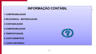 10
INFORMAÇÃO CONTÁBIL
1 COMPRESIBILIDADE
2 RELEVÂNCIA – MATERIALIDADE
3 CONFIABILIDADE
4 COMPARABILIDADE
5 TEMPESTIVIDADE
6 CUSTO BENEFÍCIO
7 CUSTO HISTÓRICO
 