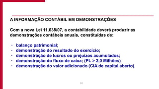 11
A INFORMAÇÃO CONTÁBIL EM DEMONSTRAÇÕES
Com a nova Lei 11.638/07, a contabilidade deverá produzir as
demonstrações contábeis anuais, constituídas de:
· balanço patrimonial;
· demonstração do resultado do exercício;
· demonstração de lucros ou prejuízos acumulados;
· demonstração do fluxo de caixa; (PL > 2,0 Milhões)
· demonstração do valor adicionado (CIA de capital aberto).
 