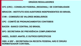 12
ORGÃOS REGULADORES
CFC (CRC) - CONSELHO FEDERAL (REGIONAL) DE CONTABILIDADE
IBRACON - INSTITUTO DOS AUDITORES INDEPENDENTES DO BRASIL
CVM – COMISSÃO DE VALORES MOBILIÁRIOS
CPC - COMITÊ DE PRONUNCIAMENTOS CONTÁBEIS
BACEN - BANCO CENTRAL DO BRASIL
SPC- SECRETARIA DE PREVIDÊNCIA COMPLEMENTAR
ANEEL, SUSEP, ANATEL E OUTROS ESPECÍFICOS
OBS: A SRF – SECRETARIA DA RECEITA FEDERAL NÃO É ÓRGÃO
NORMATIZADOR CONTÁBIL.
 
