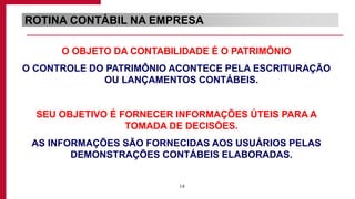 14
ROTINA CONTÁBIL NA EMPRESA
O OBJETO DA CONTABILIDADE É O PATRIMÔNIO
O CONTROLE DO PATRIMÔNIO ACONTECE PELA ESCRITURAÇÃO
OU LANÇAMENTOS CONTÁBEIS.
SEU OBJETIVO É FORNECER INFORMAÇÕES ÚTEIS PARA A
TOMADA DE DECISÕES.
AS INFORMAÇÕES SÃO FORNECIDAS AOS USUÁRIOS PELAS
DEMONSTRAÇÕES CONTÁBEIS ELABORADAS.
 