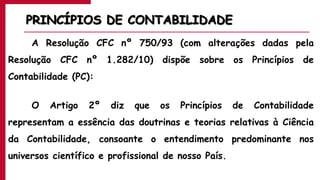 PRINCÍPIOS DE CONTABILIDADE
A Resolução CFC nº 750/93 (com alterações dadas pela
Resolução CFC nº 1.282/10) dispõe sobre os Princípios de
Contabilidade (PC):
O Artigo 2º diz que os Princípios de Contabilidade
representam a essência das doutrinas e teorias relativas à Ciência
da Contabilidade, consoante o entendimento predominante nos
universos científico e profissional de nosso País.
 