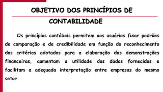 OBJETIVO DOS PRINCÍPIOS DE
CONTABILIDADE
Os princípios contábeis permitem aos usuários fixar padrões
de comparação e de credibilidade em função do reconhecimento
dos critérios adotados para a elaboração das demonstrações
financeiras, aumentam a utilidade dos dados fornecidos e
facilitam a adequada interpretação entre empresas do mesmo
setor.
 