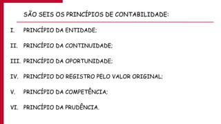 SÃO SEIS OS PRINCÍPIOS DE CONTABILIDADE:
I. PRINCÍPIO DA ENTIDADE;
II. PRINCÍPIO DA CONTINUIDADE;
III. PRINCÍPIO DA OPORTUNIDADE;
IV. PRINCÍPIO DO REGISTRO PELO VALOR ORIGINAL;
V. PRINCÍPIO DA COMPETÊNCIA;
VI. PRINCÍPIO DA PRUDÊNCIA.
 