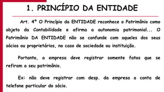 1. PRINCÍPIO DA ENTIDADE
Art. 4º O Princípio da ENTIDADE reconhece o Patrimônio como
objeto da Contabilidade e afirma a autonomia patrimonial... O
Patrimônio DA ENTIDADE não se confunde com aqueles dos seus
sócios ou proprietários, no caso de sociedade ou instituição.
Portanto, a empresa deve registrar somente fatos que se
refiram a seu patrimônio.
Ex: não deve registrar com desp. da empresa a conta de
telefone particular do sócio.
 