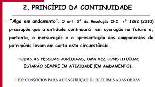 2. PRINCÍPIO DA CONTINUIDADE
• “Algo em andamento”. O art. 5º da Resolução CFC nº 1282 (2010)
pressupõe que a entidade continuará em operação no futuro e,
portanto, a mensuração e a apresentação dos componentes do
patrimônio levam em conta esta circunstância.
TODAS AS PESSOAS JURÍDICAS, UMA VEZ CONSTITUÍDAS
ESTARÃO SEMPRE EM ATIVIDADE (EM AMDAMENTO).
EX: CONSOCIOS PARAA CONSTRUÇÃO DE DETERMINADAS OBRAS
 