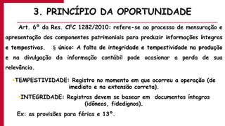 3. PRINCÍPIO DA OPORTUNIDADE
Art. 6º da Res. CFC 1282/2010: refere-se ao processo de mensuração e
apresentação dos componentes patrimoniais para produzir informações íntegras
e tempestivas. § único: A falta de integridade e tempestividade na produção
e na divulgação da informação contábil pode ocasionar a perda de sua
relevância.
TEMPESTIVIDADE: Registro no momento em que ocorreu a operação (de
imediato e na extensão correta).
INTEGRIDADE: Registros devem se basear em documentos íntegros
(idôneos, fidedignos).
Ex: as provisões para férias e 13º.
 