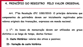 4. PRINCÍPIO DO REGISTRO PELO VALOR ORIGINAL
Art. 7ºda Resolução CFC 1282/2010: O princípio determina que
componentes do patrimônio devem ser inicialmente registrados pelos
valores originais das transações, expressos em moeda nacional.
§ 1º: As bases de mensuração devem ser utilizadas em graus
distintos e ao longo do tempo, destas formas:
I- Custo Histórico: valores dos ativos e passivos;
II- Variação do custo histórico
 
