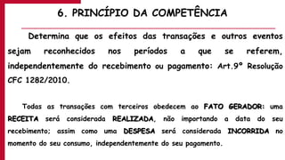 6. PRINCÍPIO DA COMPETÊNCIA
Determina que os efeitos das transações e outros eventos
sejam reconhecidos nos períodos a que se referem,
independentemente do recebimento ou pagamento: Art.9º Resolução
CFC 1282/2010.
Todas as transações com terceiros obedecem ao FATO GERADOR: uma
RECEITA será considerada REALIZADA, não importando a data do seu
recebimento; assim como uma DESPESA será considerada INCORRIDA no
momento do seu consumo, independentemente do seu pagamento.
 