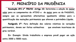 7. PRINCÍPIO DA PRUDÊNCIA
Resolução CFC nº 750/93 –Artigo 10: Determina a adoção do menor
valor para os componentes do ATIVO e do maior para os do PASSIVO,
sempre que se apresentem alternativas igualmente válidas para a
quantificação das mutações patrimoniais que alterem o patrimônio Líquido.
Parágrafo 3º: Para definição dos valores relativos às variações
patrimoniais, devem ser feitas estimativas que envolvem incertezas de
grau variável.
Ex: Exemplo: Dívida trabalhista a empresa prevê pagar um ação
entre 2000 e 5000 reais.
 