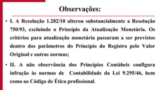 • I. A Resolução 1.282/10 alterou substancialmente a Resolução
750/93, excluindo o Princípio da Atualização Monetária. Os
critérios para atualização monetária passaram a ser previstos
dentro dos parâmetros do Princípio do Registro pelo Valor
Original e outras normas;
• II. A não observância dos Princípios Contábeis configura
infração às normas de Contabilidade da Lei 9.295/46, bem
como ao Código de Ética profissional.
Observações:
 