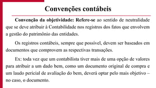 Convenção da objetividade: Refere-se ao sentido de neutralidade
que se deve atribuir à Contabilidade nos registros dos fatos que envolvem
a gestão do patrimônio das entidades.
Os registros contábeis, sempre que possível, devem ser baseados em
documentos que comprovem as respectivas transações.
Ex: toda vez que um contabilista tiver mais de uma opção de valores
para atribuir a um dado bem, como um documento original de compra e
um laudo pericial de avaliação do bem, deverá optar pelo mais objetivo –
no caso, o documento.
Convenções contábeis
 