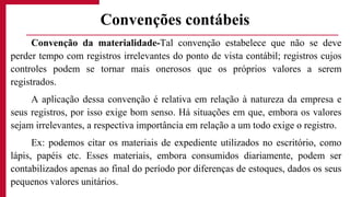 Convenção da materialidade-Tal convenção estabelece que não se deve
perder tempo com registros irrelevantes do ponto de vista contábil; registros cujos
controles podem se tornar mais onerosos que os próprios valores a serem
registrados.
A aplicação dessa convenção é relativa em relação à natureza da empresa e
seus registros, por isso exige bom senso. Há situações em que, embora os valores
sejam irrelevantes, a respectiva importância em relação a um todo exige o registro.
Ex: podemos citar os materiais de expediente utilizados no escritório, como
lápis, papéis etc. Esses materiais, embora consumidos diariamente, podem ser
contabilizados apenas ao final do período por diferenças de estoques, dados os seus
pequenos valores unitários.
Convenções contábeis
 