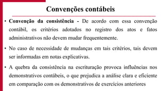 • Convenção da consistência - De acordo com essa convenção
contábil, os critérios adotados no registro dos atos e fatos
administrativos não devem mudar frequentemente.
• No caso de necessidade de mudanças em tais critérios, tais devem
ser informadas em notas explicativas.
• A quebra da consistência na escrituração provoca influências nos
demonstrativos contábeis, o que prejudica a análise clara e eficiente
em comparação com os demonstrativos de exercícios anteriores
Convenções contábeis
 