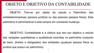 OBJETO E OBJETIVO DA CONTABILIDADE
OBJETO: Tem-se por objeto de estudo o Patrimônio das
entidades/empresas (pessoa jurídica) ou das pessoas (pessoa física). Este
patrimônio é administrável e está sempre em constante mudança.
OBJETIVO: Contabilidade é a ciência que tem por objetivo o estudo
das variações quantitativas e qualitativas ocorridas no patrimônio (conjunto
de bens, direitos e obrigações) das entidades (qualquer pessoa física ou
jurídica que possui um patrimônio).
3
 