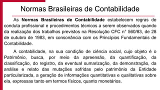 As Normas Brasileiras de Contabilidade estabelecem regras de
conduta profissional e procedimentos técnicos a serem observados quando
da realização dos trabalhos previstos na Resolução CFC n° 560/83, de 28
de outubro de 1983, em consonância com os Princípios Fundamentais de
Contabilidade.
A contabilidade, na sua condição de ciência social, cujo objeto é o
Patrimônio, busca, por meio da apreensão, da quantificação, da
classificação, do registro, da eventual sumarização, da demonstração, da
análise e relato das mutações sofridas pelo patrimônio da Entidade
particularizada, a geração de informações quantitativas e qualitativas sobre
ela, expressas tanto em termos físicos, quanto monetários.
Normas Brasileiras de Contabilidade
 