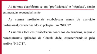 As normas classificam-se em "profissionais" e "técnicas", sendo
enumeradas sequencialmente.
As normas profissionais estabelecem regras de exercício
profissional, caracterizando-se pelo prefixo "NBC P".
As normas técnicas estabelecem conceitos doutrinários, regras e
procedimentos aplicados de Contabilidade, caracterizando-se pelo
prefixo "NBC T".
31
 