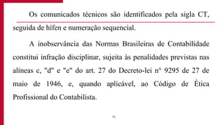Os comunicados técnicos são identificados pela sigla CT,
seguida de hífen e numeração sequencial.
A inobservância das Normas Brasileiras de Contabilidade
constitui infração disciplinar, sujeita às penalidades previstas nas
alíneas c, "d" e "e" do art. 27 do Decreto-lei n° 9295 de 27 de
maio de 1946, e, quando aplicável, ao Código de Ética
Profissional do Contabilista.
33
 
