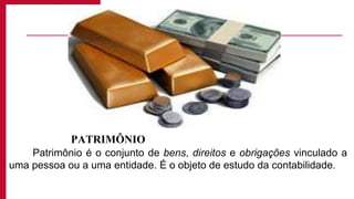 PATRIMÔNIO
Patrimônio é o conjunto de bens, direitos e obrigações vinculado a
uma pessoa ou a uma entidade. É o objeto de estudo da contabilidade.
 