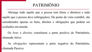 Abrange tudo aquilo que a pessoa tem (bens e direitos) e tudo
aquilo que a pessoa deve (obrigações). Do ponto de vista contábil, são
considerados apenas os bens, direitos e obrigações que podem ser
avaliados em moeda.
Os bens e direitos constituem a parte positiva do Patrimônio,
chamada Ativo.
As obrigações representam a parte negativa do Patrimônio,
chamada Passivo.
PATRIMÔNIO
 