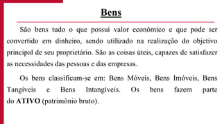São bens tudo o que possui valor econômico e que pode ser
convertido em dinheiro, sendo utilizado na realização do objetivo
principal de seu proprietário. São as coisas úteis, capazes de satisfazer
as necessidades das pessoas e das empresas.
Os bens classificam-se em: Bens Móveis, Bens Imóveis, Bens
Tangíveis e Bens Intangíveis. Os bens fazem parte
do ATIVO (patrimônio bruto).
Bens
 