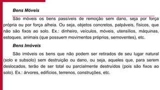 Bens Móveis
São móveis os bens passíveis de remoção sem dano, seja por força
própria ou por força alheia. Ou seja, objetos concretos, palpáveis, físicos, que
não são fixos ao solo. Ex.: dinheiro, veículos, móveis, utensílios, máquinas,
estoques, animais (que possuem movimentos próprios, semoventes), etc.
Bens Imóveis
São imóveis os bens que não podem ser retirados de seu lugar natural
(solo e subsolo) sem destruição ou dano, ou seja, aqueles que, para serem
deslocados, terão de ser total ou parcialmente destruídos (pois são fixos ao
solo). Ex.: árvores, edifícios, terrenos, construções, etc.
 