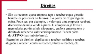 • São os recursos que a empresa tem a receber e que gerarão
benefícios presentes ou futuros. É o poder de exigir alguma
coisa. Pode ser, por exemplo, o valor que uma empresa receberá
decorrente de uma venda a prazo. O comprador já levou a
mercadoria, porém ainda não pagou, então a empresa tem o
direito de receber o valor correspondente. Fazem parte
do ATIVO (patrimônio bruto).
Exemplos de direitos: duplicatas a receber, salários a receber,
aluguéis a receber, contas a receber, títulos a receber, etc.
Direitos
 
