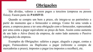 São dívidas, valores a serem pagos a terceiros (empresa ou pessoa
física). Fazem parte do PASSIVO.
Quando se compra um bem a prazo, ele integra-se ao patrimônio a
partir do momento que o fornecedor o entrega. Como foi uma venda a
prazo, a empresa passa a ter uma obrigação com o fornecedor, representada
por uma conta a pagar equivalente ao preço do bem. Assim como aumenta
de um lado o Ativo (bem) da empresa, de outro lado aumenta o Passivo
(obrigação) da empresa.
Exemplos de Obrigações: salários a pagar, aluguéis a pagar, contas a
pagar, Fornecedores ou Duplicatas a pagar (referente a compra de
mercadorias a prazo), impostos a pagar (ou impostos a recolher), etc.
Obrigações
 