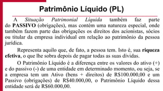 A Situação Patrimonial Líquida também faz parte
do PASSIVO (obrigações), mas contém uma natureza especial, onde
também fazem parte das obrigações os direitos dos acionistas, sócios
ou titular da empresa individual em relação ao patrimônio da pessoa
jurídica.
Representa aquilo que, de fato, a pessoa tem. Isto é, sua riqueza
efetiva, o que lhe sobra depois de pagar todas as suas dívidas.
O Patrimônio Líquido é a diferença entre os valores do ativo (+)
e do passivo (-) de uma entidade em determinado momento, ou seja, se
a empresa tem um Ativo (bens + direitos) de R$100.000,00 e um
Passivo (obrigações) de R$40.000,00, o Patrimônio Líquido dessa
entidade será de R$60.000,00.
Patrimônio Líquido (PL)
 