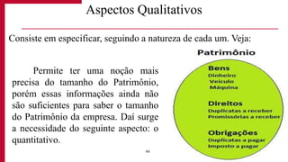 Aspectos Qualitativos
Permite ter uma noção mais
precisa do tamanho do Patrimônio,
porém essas informações ainda não
são suficientes para saber o tamanho
do Patrimônio da empresa. Daí surge
a necessidade do seguinte aspecto: o
quantitativo.
44
Consiste em especificar, seguindo a natureza de cada um. Veja:
 
