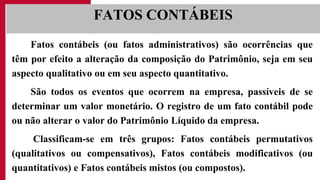 Fatos contábeis (ou fatos administrativos) são ocorrências que
têm por efeito a alteração da composição do Patrimônio, seja em seu
aspecto qualitativo ou em seu aspecto quantitativo.
São todos os eventos que ocorrem na empresa, passíveis de se
determinar um valor monetário. O registro de um fato contábil pode
ou não alterar o valor do Patrimônio Líquido da empresa.
Classificam-se em três grupos: Fatos contábeis permutativos
(qualitativos ou compensativos), Fatos contábeis modificativos (ou
quantitativos) e Fatos contábeis mistos (ou compostos).
FATOS CONTÁBEIS
 