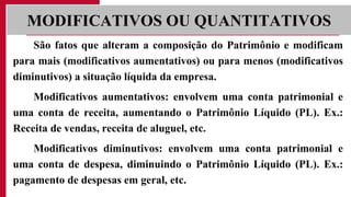 São fatos que alteram a composição do Patrimônio e modificam
para mais (modificativos aumentativos) ou para menos (modificativos
diminutivos) a situação líquida da empresa.
Modificativos aumentativos: envolvem uma conta patrimonial e
uma conta de receita, aumentando o Patrimônio Líquido (PL). Ex.:
Receita de vendas, receita de aluguel, etc.
Modificativos diminutivos: envolvem uma conta patrimonial e
uma conta de despesa, diminuindo o Patrimônio Líquido (PL). Ex.:
pagamento de despesas em geral, etc.
MODIFICATIVOS OU QUANTITATIVOS
 