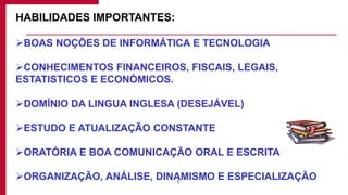 5
HABILIDADES IMPORTANTES:
BOAS NOÇÕES DE INFORMÁTICA E TECNOLOGIA
CONHECIMENTOS FINANCEIROS, FISCAIS, LEGAIS,
ESTATISTICOS E ECONÓMICOS.
DOMÍNIO DA LINGUA INGLESA (DESEJÁVEL)
ESTUDO E ATUALIZAÇÃO CONSTANTE
ORATÓRIA E BOA COMUNICAÇÃO ORAL E ESCRITA
ORGANIZAÇÃO, ANÁLISE, DINAMISMO E ESPECIALIZAÇÃO
 