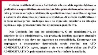 Os fatos contábeis alteram o Patrimônio sob seus dois aspectos básicos: o
qualitativo e o quantitativo. Ao analisar os fatos permutativos, observa-se que
estes provocam variações estritamente qualitativas, isto é, modifica-se apenas
a natureza dos elementos patrimoniais envolvidos. Já os fatos modificativos e
os fatos mistos geram mudanças reais na expressão monetária da situação
líquida, ou seja, provocam variações de natureza quantitativa.
Não Confunda fato com ato administrativo. O ato administrativo, ao
contrário do fato administrativo, não produz de imediato qualquer alteração
no Patrimônio e não deve ser registrado na contabilidade. Encarregar um
empregado a desempenhar determinada tarefa constitui um ATO
ADMINISTRATIVO. Agora, pagar a ele o seu salário define um FATO
ADMINISTRATIVO, pois estará alterando o Patrimônio da entidade.
 