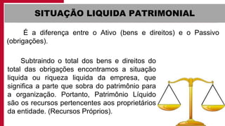 SITUAÇÃO LIQUIDA PATRIMONIAL
É a diferença entre o Ativo (bens e direitos) e o Passivo
(obrigações).
Subtraindo o total dos bens e direitos do
total das obrigações encontramos a situação
liquida ou riqueza liquida da empresa, que
significa a parte que sobra do patrimônio para
a organização. Portanto, Patrimônio Líquido
são os recursos pertencentes aos proprietários
da entidade. (Recursos Próprios).
 