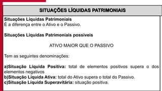 Situações Líquidas Patrimoniais
É a diferença entre o Ativo e o Passivo.
Situações Líquidas Patrimoniais possíveis
ATIVO MAIOR QUE O PASSIVO
Tem as seguintes denominações:
a)Situação Líquida Positiva: total de elementos positivos supera o dos
elementos negativos
b)Situação Líquida Ativa: total do Ativo supera o total do Passivo.
c)Situação Líquida Superavitária: situação positiva.
SITUAÇÕES LÍQUIDAS PATRIMONIAIS
 