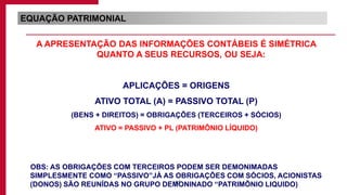 65
EQUAÇÃO PATRIMONIAL
A APRESENTAÇÃO DAS INFORMAÇÕES CONTÁBEIS É SIMÉTRICA
QUANTO A SEUS RECURSOS, OU SEJA:
APLICAÇÕES = ORIGENS
ATIVO TOTAL (A) = PASSIVO TOTAL (P)
(BENS + DIREITOS) = OBRIGAÇÕES (TERCEIROS + SÓCIOS)
ATIVO = PASSIVO + PL (PATRIMÔNIO LÍQUIDO)
OBS: AS OBRIGAÇÕES COM TERCEIROS PODEM SER DEMONIMADAS
SIMPLESMENTE COMO “PASSIVO”JÁ AS OBRIGAÇÕES COM SÓCIOS, ACIONISTAS
(DONOS) SÃO REUNÍDAS NO GRUPO DEMONINADO “PATRIMÔNIO LIQUIDO)
 