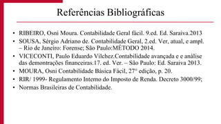 • RIBEIRO, Osni Moura. Contabilidade Geral fácil. 9.ed. Ed. Saraiva.2013
• SOUSA, Sérgio Adriano de. Contabilidade Geral, 2.ed. Ver, atual, e ampl.
– Rio de Janeiro: Forense; São Paulo:MÉTODO 2014.
• VICECONTI, Paulo Eduardo Vilchez.Contabilidade avançada e e análise
das demontrações financeiras.17. ed. Ver. – São Paulo: Ed. Saraiva 2013.
• MOURA, Osni Contabilidade Básica Fácil, 27° edição, p. 20.
• RIR/ 1999- Regulamento Interno do Imposto de Renda. Decreto 3000/99;
• Normas Brasileiras de Contabilidade.
Referências Bibliográficas
 