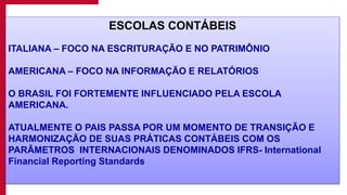 7
ESCOLAS CONTÁBEIS
ITALIANA – FOCO NA ESCRITURAÇÃO E NO PATRIMÔNIO
AMERICANA – FOCO NA INFORMAÇÃO E RELATÓRIOS
O BRASIL FOI FORTEMENTE INFLUENCIADO PELA ESCOLA
AMERICANA.
ATUALMENTE O PAIS PASSA POR UM MOMENTO DE TRANSIÇÃO E
HARMONIZAÇÃO DE SUAS PRÁTICAS CONTÁBEIS COM OS
PARÂMETROS INTERNACIONAIS DENOMINADOS IFRS- International
Financial Reporting Standards
 