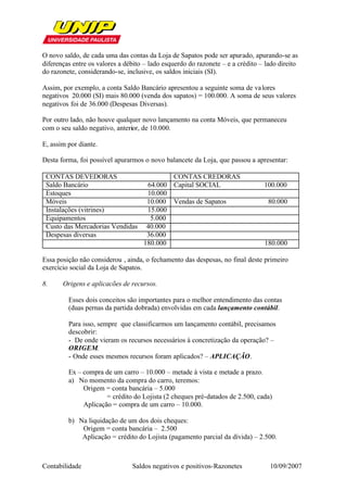 O novo saldo, de cada uma das contas da Loja de Sapatos pode ser apurado, apurando-se as
diferenças entre os valores a débito – lado esquerdo do razonete – e a crédito – lado direito
do razonete, considerando-se, inclusive, os saldos iniciais (SI).

Assim, por exemplo, a conta Saldo Bancário apresentou a seguinte soma de va lores
negativos 20.000 (SI) mais 80.000 (venda dos sapatos) = 100.000. A soma de seus valores
negativos foi de 36.000 (Despesas Diversas).

Por outro lado, não houve qualquer novo lançamento na conta Móveis, que permaneceu
com o seu saldo negativo, anterior, de 10.000.

E, assim por diante.

Desta forma, foi possível apurarmos o novo balancete da Loja, que passou a apresentar:

 CONTAS DEVEDORAS                           CONTAS CREDORAS
 Saldo Bancário                      64.000 Capital SOCIAL                      100.000
 Estoques                            10.000
 Móveis                              10.000 Vendas de Sapatos                     80.000
 Instalações (vitrines)              15.000
 Equipamentos                         5.000
 Custo das Mercadorias Vendidas      40.000
 Despesas diversas                   36.000
                                    180.000                                     180.000

Essa posição não considerou , ainda, o fechamento das despesas, no final deste primeiro
exercício social da Loja de Sapatos.

8.     Origens e aplicacões de recursos.

         Esses dois conceitos são importantes para o melhor entendimento das contas
         (duas pernas da partida dobrada) envolvidas em cada lançamento contábil.

         Para isso, sempre que classificarmos um lançamento contábil, precisamos
         descobrir:
         - De onde vieram os recursos necessários à concretização da operação? –
         ORIGEM.
         - Onde esses mesmos recursos foram aplicados? – APLICAÇÃO.

         Ex – compra de um carro – 10.000 – metade à vista e metade a prazo.
         a) No momento da compra do carro, teremos:
              Origem = conta bancária – 5.000
                      = crédito do Lojista (2 cheques pré-datados de 2.500, cada)
              Aplicação = compra de um carro – 10.000.

         b) Na liquidação de um dos dois cheques:
             Origem = conta bancária – 2.500
             Aplicação = crédito do Lojista (pagamento parcial da dívida) – 2.500.



Contabilidade                   Saldos negativos e positivos-Razonetes            10/09/2007
 