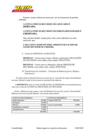 Portanto, sempre tenham em mente que, em um lançamento de partidas
         dobradas:

                A CONTA ONDE OS RECURSOS SÃO APLICADOS É
                DEBITADA.
                A CONTA ONDE OS RECURSOS SÃO ORIGINADOS/GERADOS É
                CREDITADA.
                Mas, atentem também, sempre para o fato, como indicamos em aulas
                anteriores, que:

                CADA CONTA SOMENTE PODE APRESENTAR UM TIPO DE
                SALDO (DEVEDOR OU CREDOR).


            9. Contas de DESPESAS e de RECEITAS.

                DESPESAS = Assim como os bens e direitos, representam APLICAÇÕES
                DE RECURSOS e seus saldos serão, sempre, NEGATIVOS.

                RECEITAS = Assim como as obrigações, indicam ORIGENS DE
                RECURSOS e seus saldos serão, sempre, POSITIVOS.

            10. Transferência de resultados – Transição do Balancete para o Balanço
                Patrimonial.

     É sempre feita no final do Exercício social, que é o período de tempo (normalmente
um ano), durante o qual se processam as operações da empresa.

   A DIFERENÇA entre os totais de RECEITAS e de DESPESAS será transferida para
uma nova conta de LUCROS (ou PREJUÍZOS) ACUMULADOS.

  Assim, o Balancete (que, agora, com o fechamento do exercício social, é denominado
Balanço) da nossa Loja de Sapatos, será assim representado:

 CONTAS DEVEDORAS                          CONTAS CREDORAS
 Saldo Bancário                     64.000 Capital SOCIAL                    100.000
 Estoques                           10.000
 Móveis                             10.000 Lucro Acumulado                     4.000
 Instalações (vitrines)             15.000
 Equipamentos                        5.000
                                   104.000                                   104.000




Contabilidade                   Saldos negativos e positivos-Razonetes         10/09/2007
 