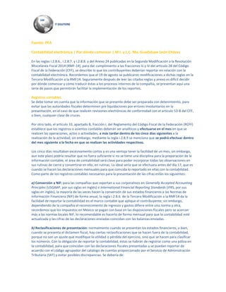 Fuente: PFA
Contabilidad electrónica | Por dónde comenzar | M.I. y L.C. Ma. Guadalupe León Chávez
En las reglas i.2.8.6., i.2.8.7. y i.2.8.8. y del Anexo 24 publicadas en la Segunda Modificación a la Resolución
Miscelánea Fiscal 2014 (RMF-14), para dar cumplimiento a las fracciones iii y iV del artículo 28 del Código
Fiscal de la Federación (CFF), se describe lo que los contribuyentes deberían reportar en relación con la
contabilidad electrónica. Recordemos que el 19 de agosto se publicaron modificaciones a dichas reglas en la
Tercera Modificación a la RMF14. Seguramente después de leer las citadas reglas y anexo es difícil decidir
por dónde comenzar y cómo traducir éstas a los procesos internos de la compañía, se presentan aquí una
serie de pasos que permitirán facilitar la implementación de los reportes.
Registros contables.
Se debe tomar en cuenta que la información que se presente debe ser preparada con detenimiento, para
evitar que las autoridades fiscales determinen pre liquidaciones por errores involuntarios en la
presentación, en el caso de que realicen revisiones electrónicas de conformidad con el artículo 53-B del CFF,
o bien, cualquier clase de cruces.
Por otro lado, el artículo 33, apartado B, fracción i, del Reglamento del Código Fiscal de la Federación (RCFF)
establece que los registros o asientos contables deberán ser analíticos y efectuarse en el mes en que se
realicen las operaciones, actos o actividades, a más tardar dentro de los cinco días siguientes a la
realización de la actividad; sin embargo, mediante la regla i.2.8.9 se menciona que se podrá efectuar dentro
del mes siguiente a la fecha en que se realizan las actividades respectivas.
Los cinco días resultaban excesivamente cortos y es una ventaja tener la facilidad de un mes; sin embargo,
aun este plazo podría resultar que no fuera suficiente si no se tiene una disciplina para la preparación de la
información contable, el área de contabilidad será clave para poder incorporar todas las observaciones en
sus rutinas de cierre y convertirse en ello, en rutinas. Lo ideal sería que se efectuara antes del día 17, que es
cuando se hacen las declaraciones mensuales para que coincida lo reportado en ellas con la contabilidad.
Como parte de los registros contables necesarios para la presentación de las cifras están los siguientes:
a) Conversión a NiF: para las compañías que reportan a sus corporativos en Generally Accepted Accounting
Principles (USGAAP, por sus siglas en inglés) o International Financial Reporting Standards (iFRS, por sus
siglas en inglés), la mayoría de las veces hacen la conversión de sus estados financieros a las Normas de
Información Financiera (NiF) de forma anual, la regla i.2.8.6. de la Tercera Modificación a la RMF14 da la
facilidad de reportar la contabilidad en el marco contable que aplique el contribuyente; sin embargo,
dependiendo de la compañía el reconocimiento de ingresos y gastos difiere entre una norma y otra,
recordemos que los impuestos en México se pagan con base en las disposiciones fiscales pero se acercan
más a las normas locales NiF, lo recomendable es hacerlo de forma mensual para que la contabilidad esté
actualizada y las cifras de las declaraciones enviadas coincidan con las balanzas enviadas.
b) Reclasificaciones de presentación: normalmente cuando se presentan los estados financieros, o bien,
cuando se presenta el dictamen fiscal, hay ciertas reclasificaciones que se hacen fuera de la contabilidad,
porque no son un ajuste que modifique la utilidad o pérdida del ejercicio, sino que se hacen para clasificar
los números. Con la obligación de reportar la contabilidad, éstas se habrán de registrar como una póliza en
la contabilidad, para que coincidan con las declaraciones fiscales presentadas y se puedan reportar de
acuerdo con el código agrupador del catálogo de cuentas proporcionado por el Servicio de Administración
Tributaria (SAT) y evitar posibles discrepancias. Se debería de:
 