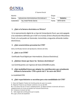 2° Examen Parcial
Alumno Grupo:
Materia Aplicaciones Administrativas Informáticas II Turno Sabatino
Catedrático Ing. Israel Pando García Fecha 09701/2016
1. ¿Qué es la factura electrónica en México?
Es la representación digital de un tipo de Comprobante fiscal, que está apegada
a los estándares definidos por el SAT en el anexo 20 de la Resolución Miscelánea
Fiscal, y la cual puede ser Generada, transmitida y resguarda utilizando medios
electrónicos.
2. ¿Qué características presentan las CFD?
Sello y Certificado, Numero de Aprobación y Número de Folio.
3. ¿Qué es un CFDI?
Certificado Fiscal Digital por Intermediario. (Factura Electrónica)
4. ¿Quiénes tienen que hacer las facturas electrónicas?
Los Contribuyentes con ingresos de hasta $250,000 anuales.
5. ¿Qué modalidad tienen que adoptar los contribuyentes que actualmente
utilizan la facturación CFD a partir del 1° de enero del 2014?
La modalidad CFDI.
6. ¿Qué requerimientos se necesitan para estas modalidades de CFD?
I. Clave del Registro Federal de Contribuyentes de quien los expida.
II. Régimen Fiscal en que tributen conforme a la Ley del ISR.
III. Sí se tiene más de un local o establecimiento, se deberá señalar el domicilio del local o
establecimiento en el que se expidan las Facturas Electrónicas.
IV. Contener el número de folio.
V. Sello digital del contribuyente que lo expide.
VI. Lugar y fecha de expedición.
 