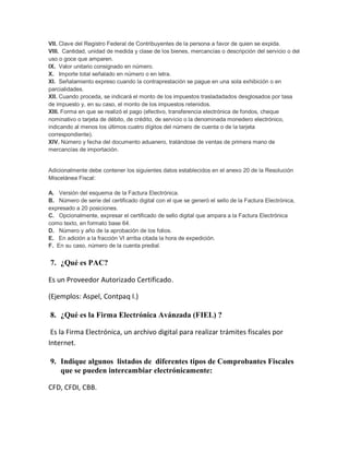 VII. Clave del Registro Federal de Contribuyentes de la persona a favor de quien se expida.
VIII. Cantidad, unidad de medida y clase de los bienes, mercancías o descripción del servicio o del
uso o goce que amparen.
IX. Valor unitario consignado en número.
X. Importe total señalado en número o en letra.
XI. Señalamiento expreso cuando la contraprestación se pague en una sola exhibición o en
parcialidades.
XII. Cuando proceda, se indicará el monto de los impuestos trasladadados desglosados por tasa
de impuesto y, en su caso, el monto de los impuestos retenidos.
XIII. Forma en que se realizó el pago (efectivo, transferencia electrónica de fondos, cheque
nominativo o tarjeta de débito, de crédito, de servicio o la denominada monedero electrónico,
indicando al menos los últimos cuatro dígitos del número de cuenta o de la tarjeta
correspondiente).
XIV. Número y fecha del documento aduanero, tratándose de ventas de primera mano de
mercancías de importación.
Adicionalmente debe contener los siguientes datos establecidos en el anexo 20 de la Resolución
Miscelánea Fiscal:
A. Versión del esquema de la Factura Electrónica.
B. Número de serie del certificado digital con el que se generó el sello de la Factura Electrónica,
expresado a 20 posiciones.
C. Opcionalmente, expresar el certificado de sello digital que ampara a la Factura Electrónica
como texto, en formato base 64.
D. Número y año de la aprobación de los folios.
E. En adición a la fracción VI arriba citada la hora de expedición.
F. En su caso, número de la cuenta predial.
7. ¿Qué es PAC?
Es un Proveedor Autorizado Certificado.
(Ejemplos: Aspel, Contpaq I.)
8. ¿Qué es la Firma Electrónica Avánzada (FIEL) ?
Es la Firma Electrónica, un archivo digital para realizar trámites fiscales por
Internet.
9. Indique algunos listados de diferentes tipos de Comprobantes Fiscales
que se pueden intercambiar electrónicamente:
CFD, CFDI, CBB.
 